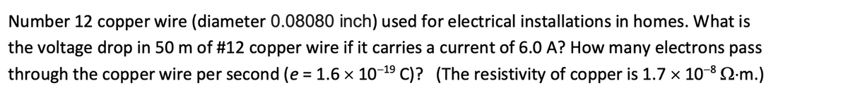 Number 12 copper wire (diameter 0.08080 inch) used for electrical installations in homes. What is
the voltage drop in 50 m of #12 copper wire if it carries a current of 6.0 A? How many electrons pass
through the copper wire per second (e = 1.6 x 10-19 C)? (The resistivity of copper is 1.7 x 10-8 2-m.)
%3D
