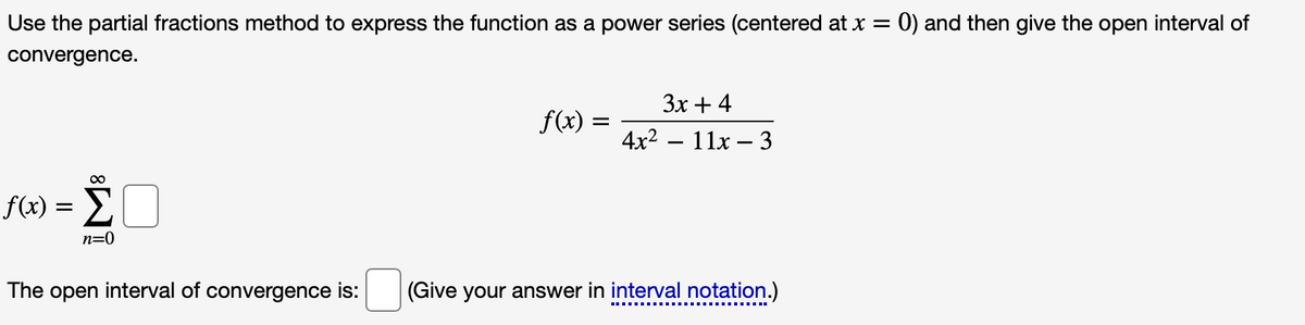 Use the partial fractions method to express the function as a power series (centered at x = 0) and then give the open interval of
convergence.
Зх + 4
f(x) :
4x2 – 11x – 3
f(x) = E
n=0
The open interval of convergence is:
(Give your answer in interval notation.)
