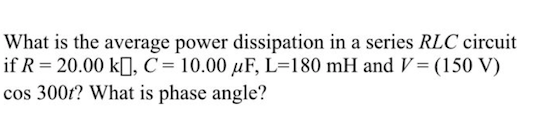 What is the average power dissipation in a series RLC circuit
if R = 20.00 k[I, C= 10.00 µF, L=180 mH and V= (150 V)
cos 300t? What is phase angle?
