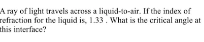 A ray of light travels across a liquid-to-air. If the index of
refraction for the liquid is, 1.33 . What is the critical angle at
this interface?
