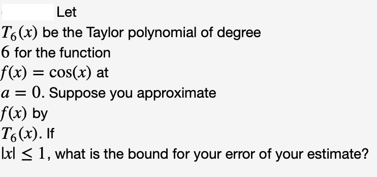 Let
T6(x) be the Taylor polynomial of degree
6 for the function
f(x) = cos(x) at
a = 0. Suppose you approximate
f(x) by
T6(x). If
|xl < 1, what is the bound for your error of your estimate?
