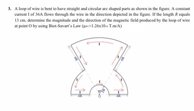 3. A loop of wire is bent to have straight and circular arc shaped parts as shown in the figure. A constant
current I of 36A flows through the wire in the direction depicted in the figure. If the length R equals
13 cm, determine the magnitude and the direction of the magnetic field produced by the loop of wire
at point O by using Biot-Savart's Law (uo-=1.26x10-6 T.m/A)
6R
