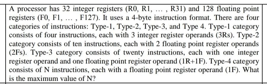A processor has 32 integer registers (RO, R1, ... , R31) and 128 floating point
registers (F0, F1, ... , F127). It uses a 4-byte instruction format. There are four
categories of instructions: Type-1, Type-2, Type-3, and Type 4. Type-1 category
consists of four instructions, each with 3 integer register operands (3Rs). Type-2
category consists of ten instructions, each with 2 floating point register operands
(2Fs). Type-3 category consists of twenty instructions, each with one integer
register operand and one floating point register operand (1R+1F). Type-4 category
consists of N instructions, each with a floating point register operand (1F). What
is the maximum value of N?
