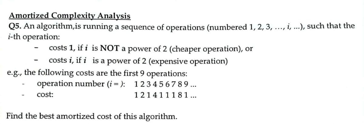 Amortized Complexity Analysis
Q5. An algorithm,is running a sequence of operations (numbered 1, 2, 3, ..., i, ...), such that the
i-th operation:
costs 1, if i is NOT a power of 2 (cheaper operation), or
costs i, if i is a power of 2 (expensive operation)
e.g., the following costs are the first 9 operations:
operation number (i = ):
1234567 89...
cost:
121411181...
Find the best amortized cost of this algorithm.
