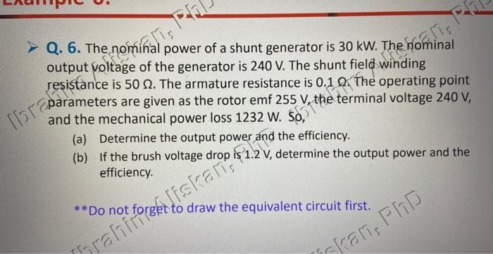in Pal
> Q. 6. The nominal power of a shunt generator is 30 kW. The nominal
output
brasistoltage of the generator is 240 V. The shunt field winding
resistance is 50 2. The armature resistance is 0.1 0. The operating point
parameters are given as the rotor emf 255 terminal voltage 240 V,
and the mechanical power loss 1232 W. So,
(a) Determine the output power and the efficiency.
(b) If the brush voltage drop is 1.2 V, determine the output power and the
efficiency.
**Do not forg to draw the equivalent circuit first.
P
rahin Jiskan
an, PhD