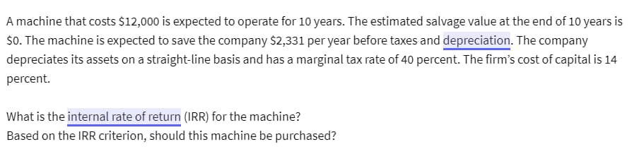 A machine that costs $12,000 is expected to operate for 10 years. The estimated salvage value at the end of 10 years is
$0. The machine is expected to save the company $2,331 per year before taxes and depreciation. The company
depreciates its assets on a straight-line basis and has a marginal tax rate of 40 percent. The firm's cost of capital is 14
percent.
What is the internal rate of return (IRR) for the machine?
Based on the IRR criterion, should this machine be purchased?