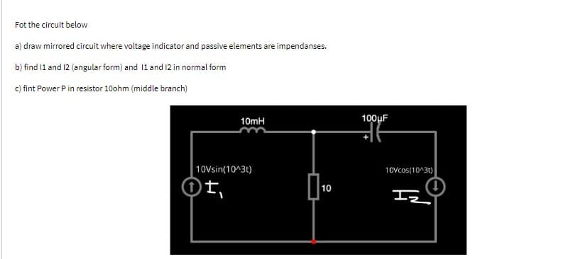 Fot the circuit below
a) draw mirrored circuit where voltage indicator and passive elements are impendanses.
b) find 11 and 12 (angular form) and 11 and 12 in normal form
c) fint Power P in resistor 10ohm (middle branch)
10mH
10Vsin(10^3t)
)t₁
10
100μF
10Vcos(10^3t)
IZ