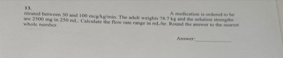 13.
A medication is ordered to be
titrated between 50 and 100 mcg/kg/min. The adult weights 78.7 kg and the solution strengths
are 2500 mg in 250 mL. Calculate the flow rate range in ml/hr. Round the answer to the nearest
whole number.
Answer:
