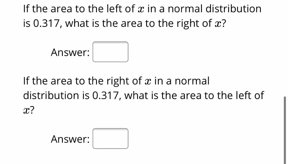 If the area to the left of x in a normal distribution
is 0.317, what is the area to the right of x?
Answer:
If the area to the right of x in a normal
distribution is 0.317, what is the area to the left of
x?
Answer:
