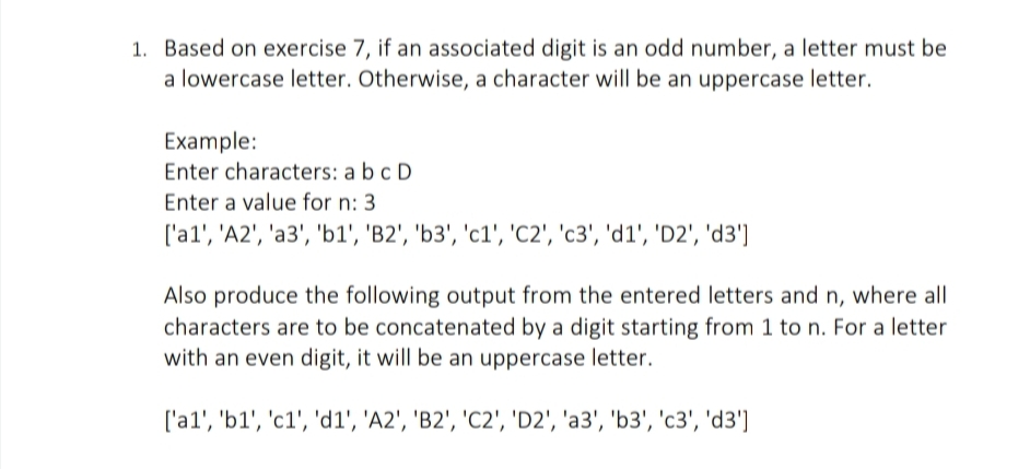 1. Based on exercise 7, if an associated digit is an odd number, a letter must be
a lowercase letter. Otherwise, a character will be an uppercase letter.
Example:
Enter characters: a bc D
Enter a value for n: 3
['a1', 'A2', 'a3', 'b1', 'B2', 'b3', 'c1', 'C2', 'c3', 'd1', 'D2', 'd3']
Also produce the following output from the entered letters and n, where all
characters are to be concatenated by a digit starting from 1 to n. For a letter
with an even digit, it will be an uppercase letter.
['a1', 'b1', 'c1', 'd1', 'A2', 'B2', 'C2', 'D2', 'a3', 'b3', 'c3', 'd3']
