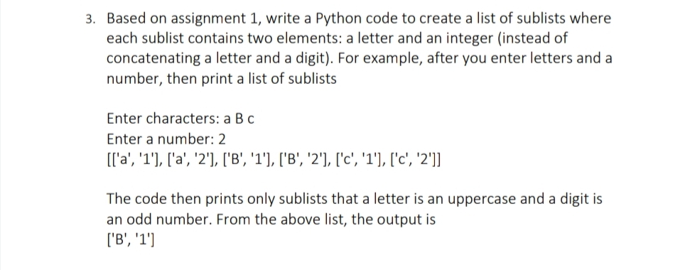 3. Based on assignment 1, write a Python code to create a list of sublists where
each sublist contains two elements: a letter and an integer (instead of
concatenating a letter and a digit). For example, after you enter letters and a
number, then print a list of sublists
Enter characters: a Bc
Enter a number: 2
[['a', '1'], ['a', '2'), ['B', '1'), ['B', '2'), ['c', '1'], ['c', '2']]
The code then prints only sublists that a letter is an uppercase and a digit is
an odd number. From the above list, the output is
['B', '1']
