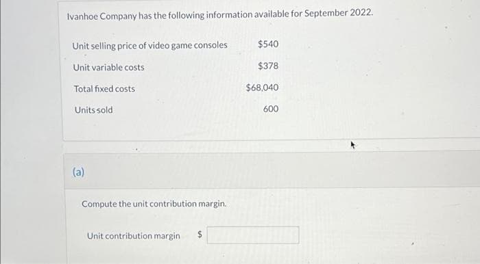 Ivanhoe Company has the following information available for September 2022.
Unit selling price of video game consoles
$540
Unit variable costs
$378
Total fixed costs
$68,040
Units sold
600
(a)
Compute the unit contribution margin.
Unit contribution margin
$