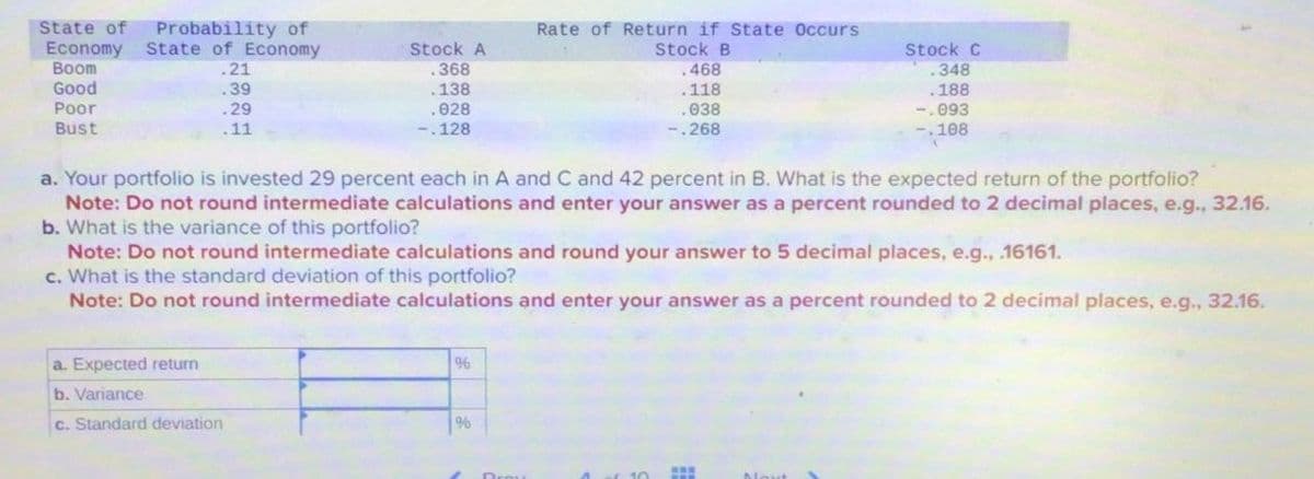 State of
Economy
Probability of
State of Economy
Rate of Return if State Occurs
Stock A
Stock B
Stock C
Boom
.21
.368
.468
.348
Good
.39
.138
.118
.188
Poor
Bust
.29
.11
.028
-.128
.038
-.093
-.268
-.108
a. Your portfolio is invested 29 percent each in A and C and 42 percent in B. What is the expected return of the portfolio?
Note: Do not round intermediate calculations and enter your answer as a percent rounded to 2 decimal places, e.g., 32.16.
b. What is the variance of this portfolio?
Note: Do not round intermediate calculations and round your answer to 5 decimal places, e.g., .16161.
c. What is the standard deviation of this portfolio?
Note: Do not round intermediate calculations and enter your answer as a percent rounded to 2 decimal places, e.g., 32.16.
a. Expected return
b. Variance
c. Standard deviation
%
%
