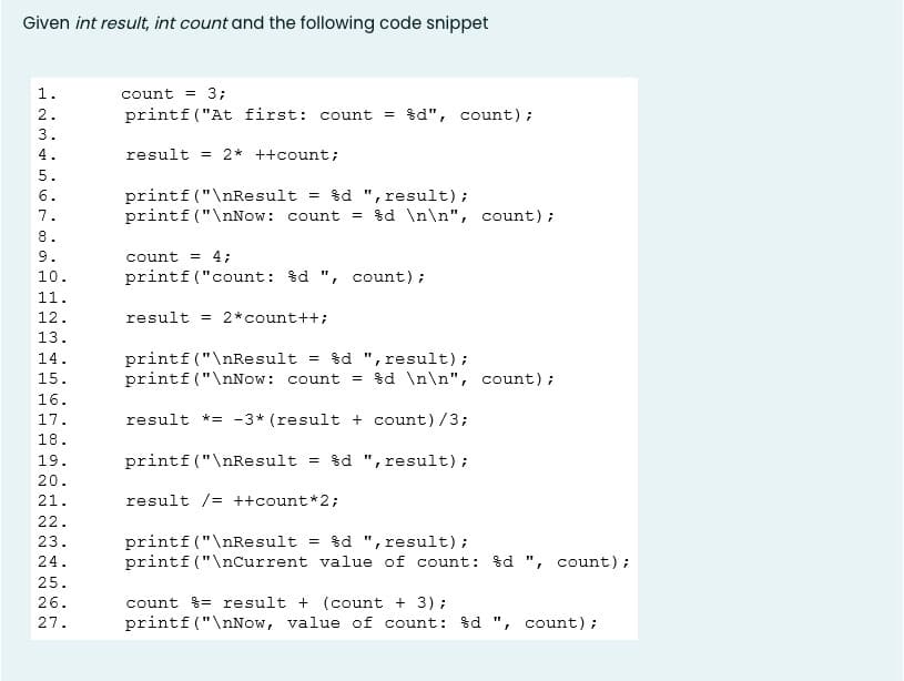 Given int result, int count and the following code snippet
1.
count = 3;
2.
printf ("At first: count = $d", count);
3.
4.
result
= 2* ++count;
5.
printf ("\nResult = %d ", result);
printf ("\nNow: count = $d \n\n", count);
6.
7.
8.
9.
count = 4;
10.
printf("count: %d ",
count);
11.
12.
result = 2*count++;
13.
printf ("\nResult
printf ("\nNow: count
= $d ", result);
= $d \n\n", count);
14.
15.
16.
17.
result *= -3* (result + count)/3;
18.
19.
printf ("\nResult
= $d ", result);
20.
21.
result /= ++count*2;
22.
printf ("\nResult = %d ", result);
printf ("\nCurrent value of count: %d ", count);
23.
24.
25.
26.
count %= result + (count + 3);
27.
printf ("\nNow, value of count: $d ", count);
