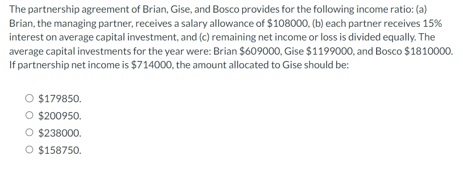 The partnership agreement of Brian, Gise, and Bosco provides for the following income ratio: (a)
Brian, the managing partner, receives a salary allowance of $108000, (b) each partner receives 15%
interest on average capital investment, and (c) remaining net income or loss is divided equally. The
average capital investments for the year were: Brian $609000, Gise $1199000, and Bosco $1810000.
If partnership net income is $714000, the amount allocated to Gise should be:
O $179850.
O $200950.
O $238000.
O $158750.