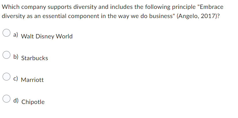 Which company supports diversity and includes the following principle "Embrace
diversity as an essential component in the way we do business" (Angelo, 2017)?
a) Walt Disney World
b) Starbucks
c) Marriott
d) Chipotle