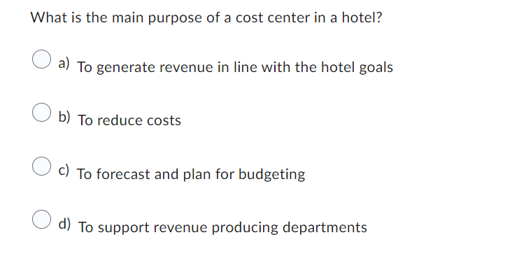 What is the main purpose of a cost center in a hotel?
a) To generate revenue in line with the hotel goals
b) To reduce costs
c) To forecast and plan for budgeting
d) To support revenue producing departments