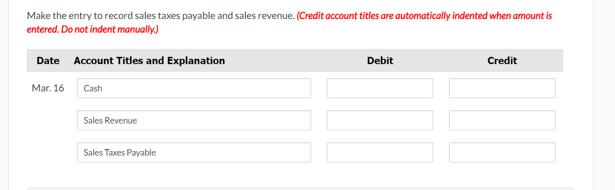 Make the entry to record sales taxes payable and sales revenue. (Credit account titles are automatically indented when amount is
entered. Do not indent manually.)
Date Account Titles and Explanation
Mar. 16
Cash
Sales Revenue
Sales Taxes Payable
Debit
Credit