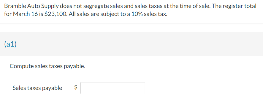 Bramble Auto Supply does not segregate sales and sales taxes at the time of sale. The register total
for March 16 is $23,100. All sales are subject to a 10% sales tax.
(a1)
Compute sales taxes payable.
Sales taxes payable
$