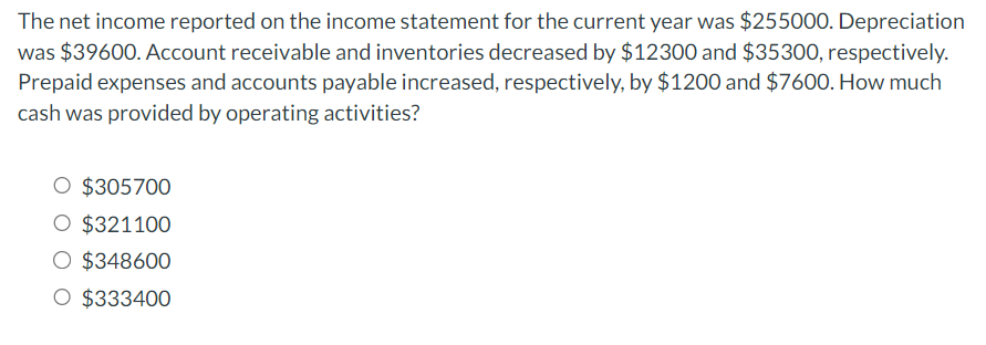 The net income reported on the income statement for the current year was $255000. Depreciation
was $39600. Account receivable and inventories decreased by $12300 and $35300, respectively.
Prepaid expenses and accounts payable increased, respectively, by $1200 and $7600. How much
cash was provided by operating activities?
$305700
O $321100
$348600
O $333400