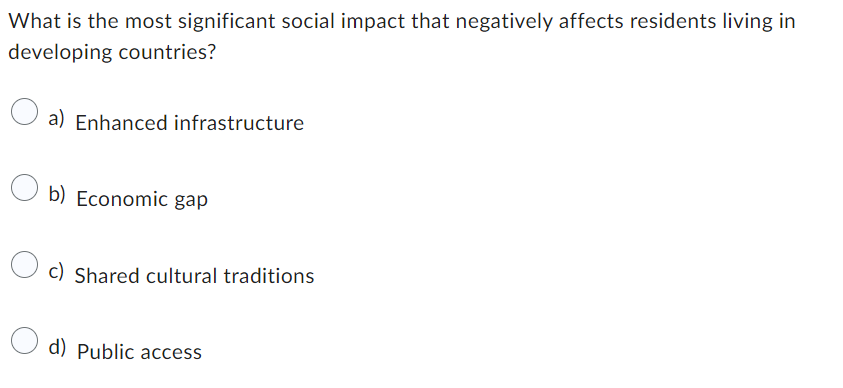 What is the most significant social impact that negatively affects residents living in
developing countries?
a) Enhanced infrastructure
b) Economic gap
c) Shared cultural traditions
d) Public access