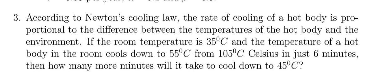 3. According to Newton's cooling law, the rate of cooling of a hot body is pro-
portional to the difference between the temperatures of the hot body and the
environment. If the room temperature is 35°C and the temperature of a hot
body in the room cools down to 55°C from 105°C Celsius in just 6 minutes,
then how many more minutes will it take to cool down to 45°C?
