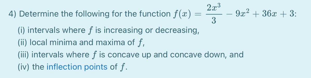 2x3
4) Determine the following for the function f(x) =
9x2 + 36x + 3:
3
(i) intervals where f is increasing or decreasing,
(ii) local minima and maxima of f,
(iii) intervals where f is concave up and concave down, and
(iv) the inflection points of f.
