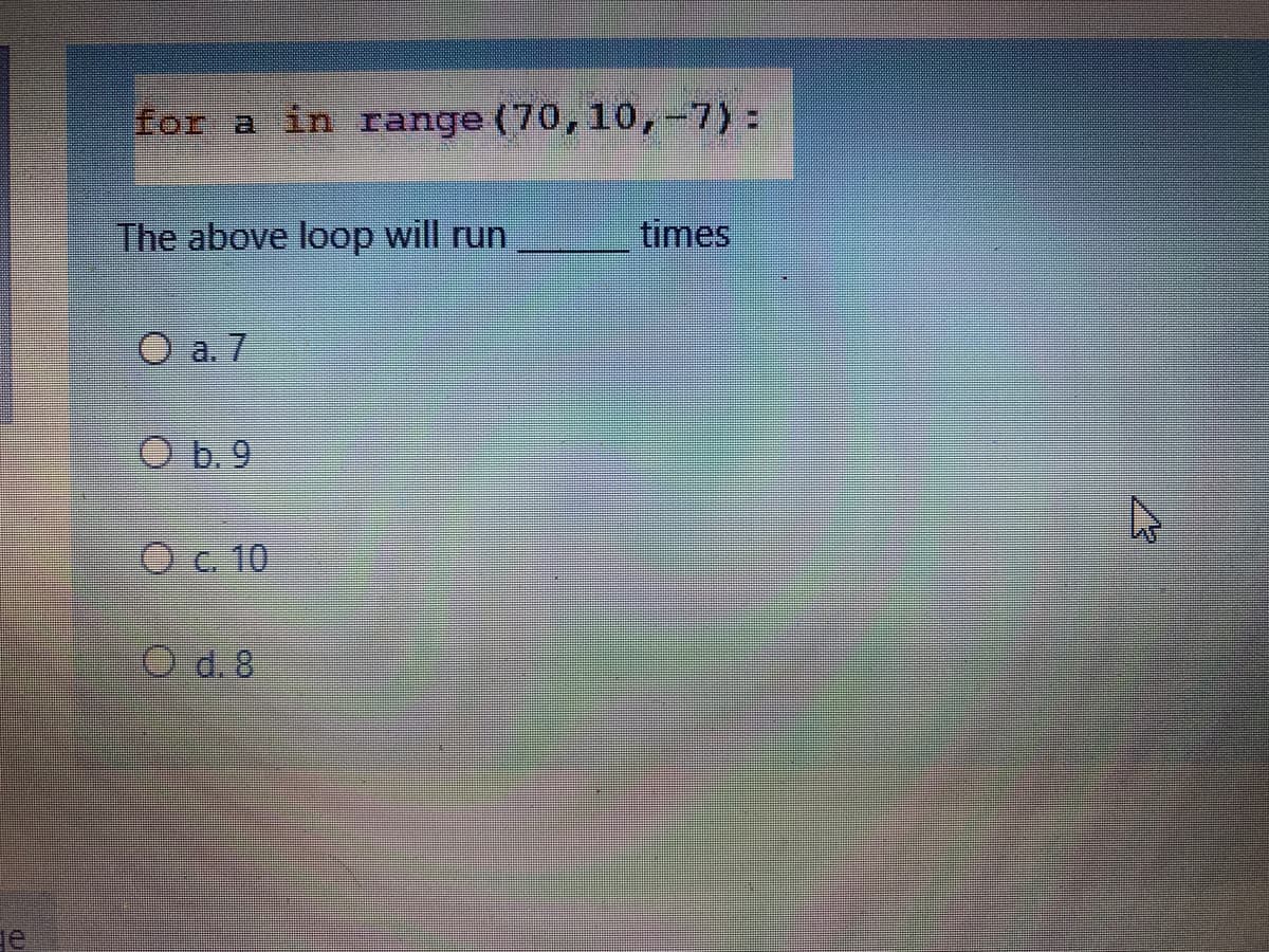 for a in range (70,10,-7):
The above loop will run
times
O a. 7
O b. 9
O c. 10
O d.8
de
