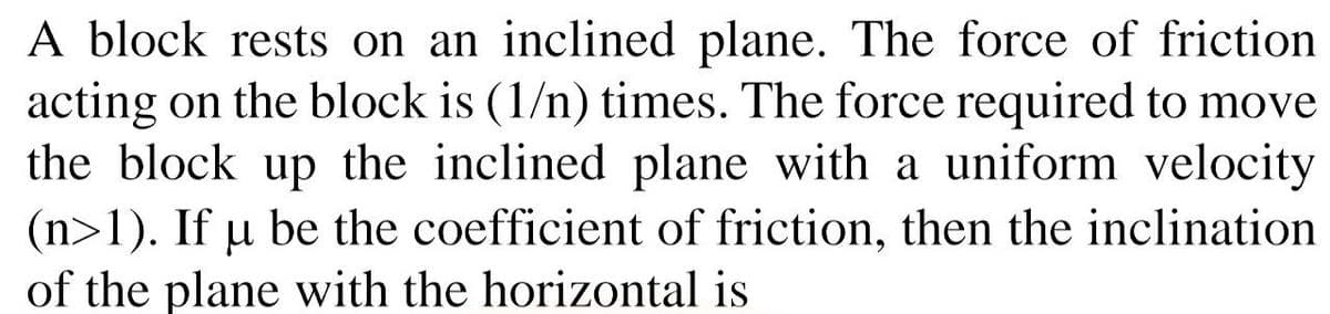 A block rests on an inclined plane. The force of friction
acting on the block is (1/n) times. The force required to move
the block up the inclined plane with a uniform velocity
(n>1). If u be the coefficient of friction, then the inclination
of the plane with the horizontal is
