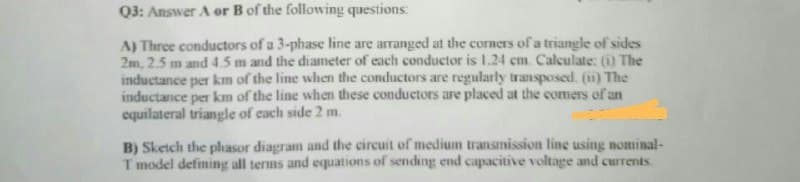 Q3: Answer A or B of the following questions:
A) Three conductors of a 3-phase line are arranged at the corners of a triangle of sides
2m, 2.5 m and 4.5 m and the diameter of each conductor is 1.24 cm. Calculate: (1) The
inductance per km of the line when the conductors are regularly transposed. (ii) The
inductance per km of the line when these conductors are placed at the comers of an
equilateral triangle of each side 2 m.
B) Sketch the phasor diagram and the circuit of medium transmission line using nominal-
T model defining all terms and equations of sending end capacitive voltage and currents.