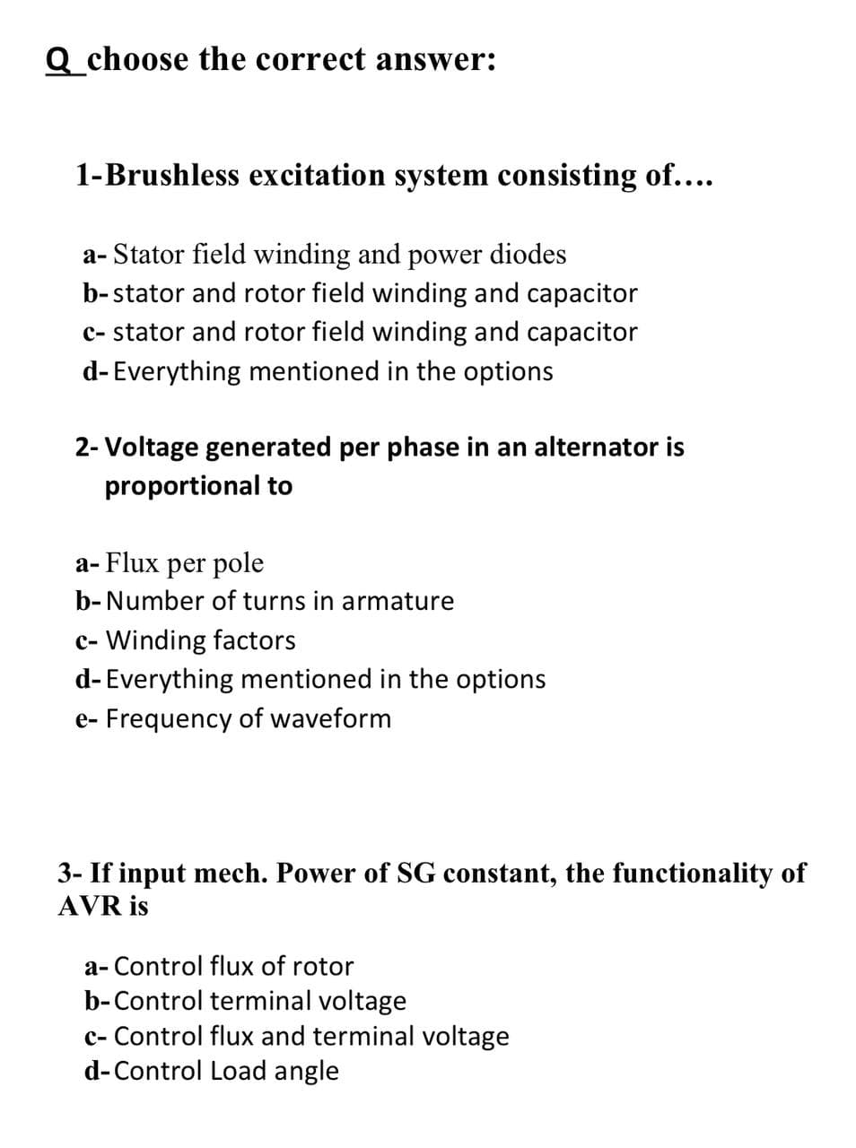 Q choose the correct answer:
1-Brushless excitation system consisting of....
a- Stator field winding and power diodes
b-stator and rotor field winding and capacitor
c- stator and rotor field winding and capacitor
d- Everything mentioned in the options
2- Voltage generated per phase in an alternator is
proportional to
a- Flux per pole
b- Number of turns in armature
c-Winding factors
d- Everything mentioned in the options
e- Frequency of waveform
3- If input mech. Power of SG constant, the functionality of
AVR is
a- Control flux of rotor
b-Control terminal voltage
c- Control flux and terminal voltage
d-Control Load angle