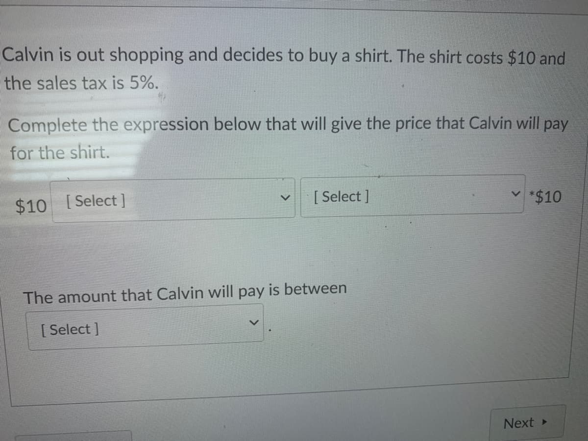 Calvin is out shopping and decides to buy a shirt. The shirt costs $10 and
the sales tax is 5%.
Complete the expression below that will give the price that Calvin will pay
for the shirt.
$10 [Select]
[ Select ]
v *$10
The amount that Calvin will pay is between
[ Select ]
Next>
