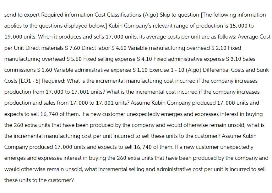 send to expert Required information Cost Classifications (Algo) Skip to question [The following information
applies to the questions displayed below.] Kubin Company's relevant range of production is 15,000 to
19,000 units. When it produces and sells 17,000 units, its average costs per unit are as follows: Average Cost
per Unit Direct materials $ 7.60 Direct labor $ 4.60 Variable manufacturing overhead $ 2.10 Fixed
manufacturing overhead $ 5.60 Fixed selling expense $ 4.10 Fixed administrative expense $ 3.10 Sales
commissions $ 1.60 Variable administrative expense $ 1.10 Exercise 1 - 10 (Algo) Differential Costs and Sunk
Costs [LO1 - 5] Required: What is the incremental manufacturing cost incurred if the company increases
production from 17,000 to 17,001 units? What is the incremental cost incurred if the company increases
production and sales from 17,000 to 17,001 units? Assume Kubin Company produced 17,000 units and
expects to sell 16,740 of them. If a new customer unexpectedly emerges and expresses interest in buying
the 260 extra units that have been produced by the company and would otherwise remain unsold, what is
the incremental manufacturing cost per unit incurred to sell these units to the customer? Assume Kubin
Company produced 17,000 units and expects to sell 16, 740 of them. If a new customer unexpectedly
emerges and expresses interest in buying the 260 extra units that have been produced by the company and
would otherwise remain unsold, what incremental selling and administrative cost per unit is incurred to sell
these units to the customer?