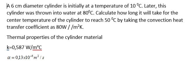 A 6 cm diameter cylinder is initially at a temperature of 10 °C. Later, this
cylinder was thrown into water at 80°C. Calculate how long it will take for the
center temperature of the cylinder to reach 50 °C by taking the convection heat
transfer coefficient as 80W //m?K.
Thermal properties of the cylinder material
k=0,587 W/m°C
a = 0,13x10-m² /s
