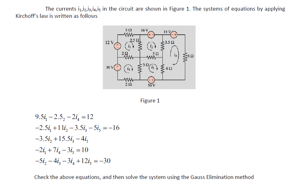 The currents 11,12,13,14,15 in the circuit are shown in Figure 1. The systems of equations by applying
Kirchoff's law is written as follows
12 V
10 V
9.5i₁ -2.5₂-2i = 12
-2.5i, +11i₂ -3.5i, -5i, = -16
-3.5i₂ +15.5i3-4i5
5Ω
www
2.5 ՈԼ
www
252
16 V
552
ww
30 V
Figure 1
14
3.52
-2i₁ +7i4-3i, = 10
-5i₂ - 4i-3i4 +12i, = -30
Check the above equations, and then solve the system using the Gauss Elimination method