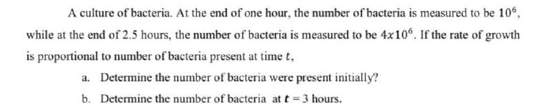 A culture of bacteria. At the end of one hour, the number of bacteria is measured to be 106,
while at the end of 2.5 hours, the number of bacteria is measured to be 4x106. If the rate of growth
is proportional to number of bacteria present at time t,
a. Determine the number of bacteria were present initially?
b. Determine the number of bacteria at t = 3 hours.