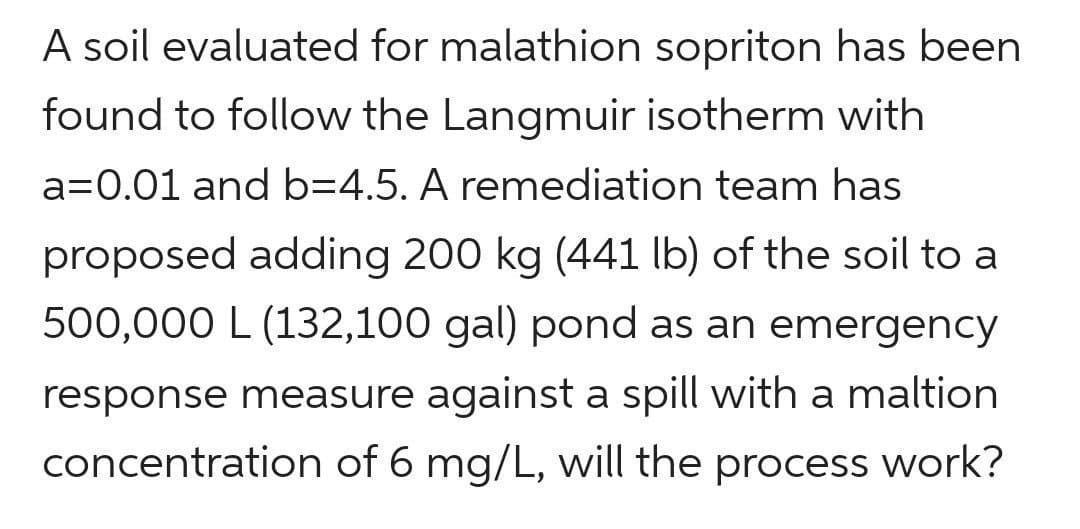 A soil evaluated for malathion sopriton has been
found to follow the Langmuir isotherm with
a=0.01 and b=4.5. A remediation team has
proposed adding 200 kg (441 lb) of the soil to a
500,000 L (132,100 gal) pond as an emergency
response measure against a spill with a maltion
concentration of 6 mg/L, will the process work?