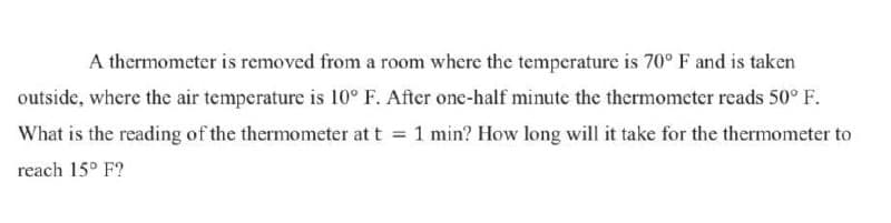 A thermometer is removed from a room where the temperature is 70° F and is taken
outside, where the air temperature is 10° F. After one-half minute the thermometer reads 50° F.
What is the reading of the thermometer at t = 1 min? How long will it take for the thermometer to
reach 15° F?