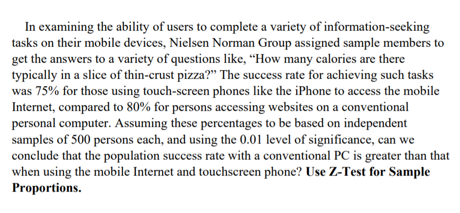 In examining the ability of users to complete a variety of information-seeking
tasks on their mobile devices, Nielsen Norman Group assigned sample members to
get the answers to a variety of questions like, "How many calories are there
typically in a slice of thin-crust pizza?" The success rate for achieving such tasks
was 75% for those using touch-screen phones like the iPhone to access the mobile
Internet, compared to 80% for persons accessing websites on a conventional
personal computer. Assuming these percentages to be based on independent
samples of 500 persons each, and using the 0.01 level of significance, can we
conclude that the population success rate with a conventional PC is greater than that
when using the mobile Internet and touchscreen phone? Use Z-Test for Sample
Proportions.
