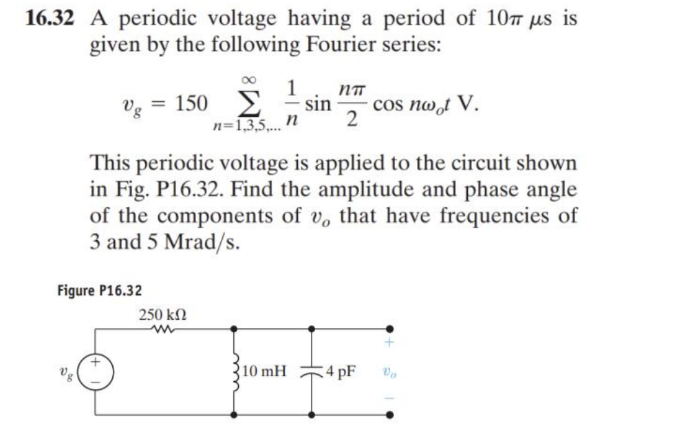 16.32 A periodic voltage having a period of 10 μs is
given by the following Fourier series:
8
Vg = 150 Σ sin cos nwot V.
1 nπ
n 2
n=1,3,5,...
This periodic voltage is applied to the circuit shown
in Fig. P16.32. Find the amplitude and phase angle
of the components of v, that have frequencies of
3 and 5 Mrad/s.
Figure P16.32
+
250 ΚΩ
www
10 mH
4pF Vo