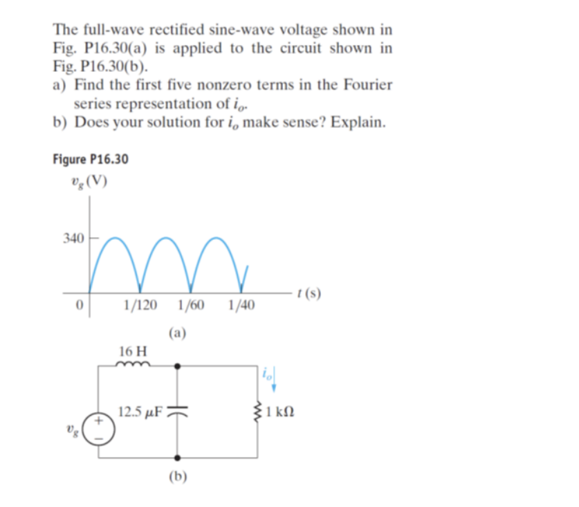 The full-wave rectified sine-wave voltage shown in
Fig. P16.30(a) is applied to the circuit shown in
Fig. P16.30(b).
a) Find the first five nonzero terms in the Fourier
series representation of io.
b) Does your solution for i, make sense? Explain.
Figure P16.30
%g (V)
340
0
US
1/120 1/60 1/40
(a)
16 H
12.5 µF
(b)
|io|
www
1 kn
t(s)