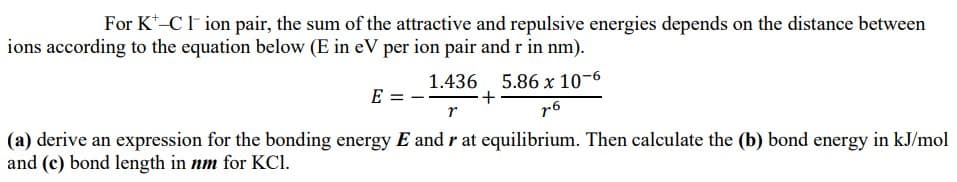 For K*-Cl ion pair, the sum of the attractive and repulsive energies depends on the distance between
ions according to the equation below (E in eV per ion pair and r in nm).
1.436, 5.86 x 10-6
E =
r
r6
(a) derive an expression for the bonding energy E and r at equilibrium. Then calculate the (b) bond energy in kJ/mol
and (c) bond length in nm for KCI.
