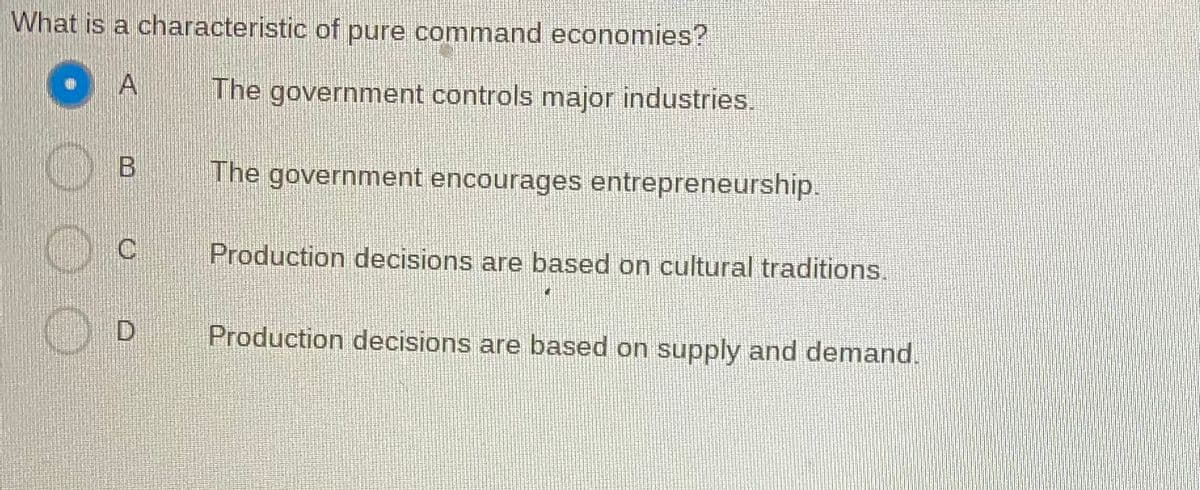 What is a characteristic of pure command economies?
A
The government controls major industries.
B
The government encourages entrepreneurship.
C
Production decisions are based on cultural traditions.
Production decisions are based on supply and demand.
O
