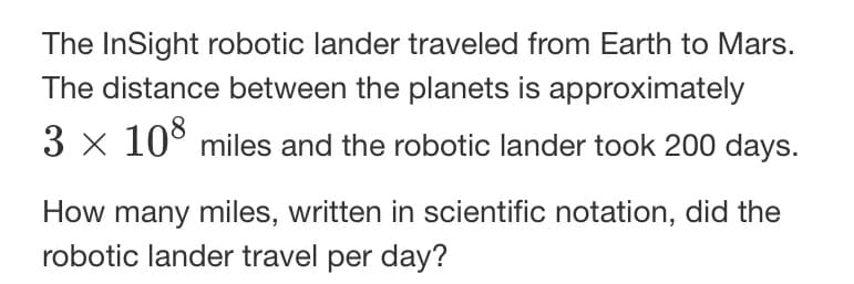 The InSight robotic lander traveled from Earth to Mars.
The distance between the planets is approximately
3 × 108 miles and the robotic lander took 200 days.
How many miles, written in scientific notation, did the
robotic lander travel per day?