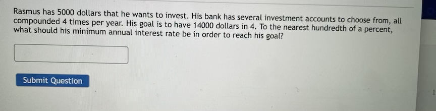 Rasmus has 5000 dollars that he wants to invest. His bank has several investment accounts to choose from, all
compounded 4 times per year. His goal is to have 14000 dollars in 4. To the nearest hundredth of a percent,
what should his minimum annual interest rate be in order to reach his goal?
Submit Question
