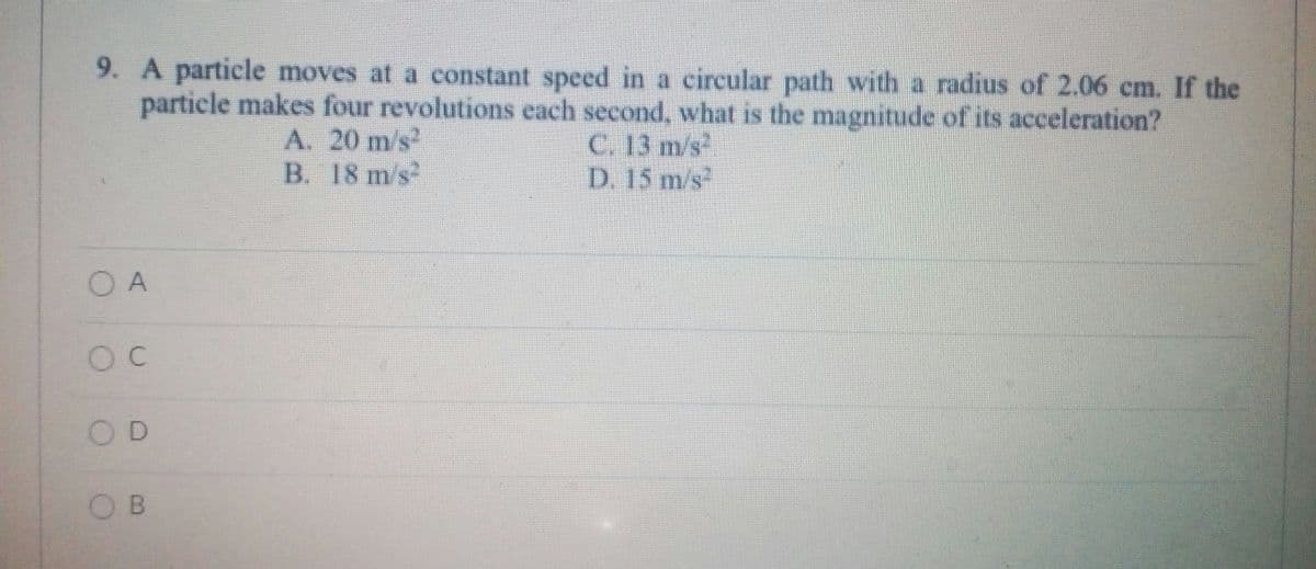 9. A particle moves at a constant speed in a circular path with a radius of 2.06 cm. If the
particle makes four revolutions each second, what is the magnitude of its acceleration?
C. 13 m/s
D. 15 m/s
A. 20 m/s
B. 18 m/s
O A
OD
O B
