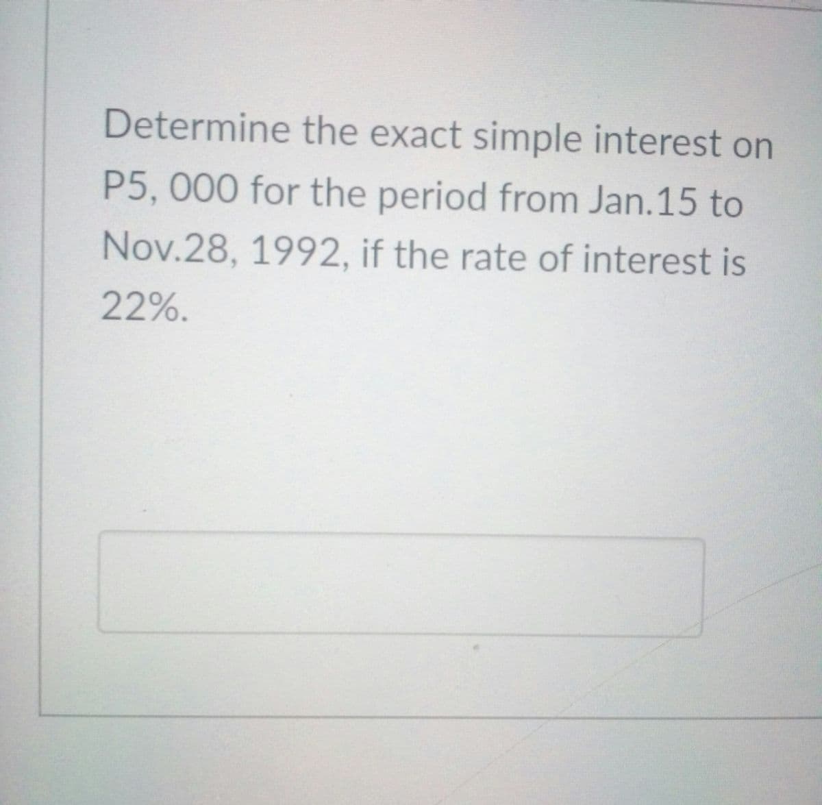 Determine the exact simple interest on
P5,000 for the period from Jan.15 to
Nov.28, 1992, if the rate of interest is
22%.
