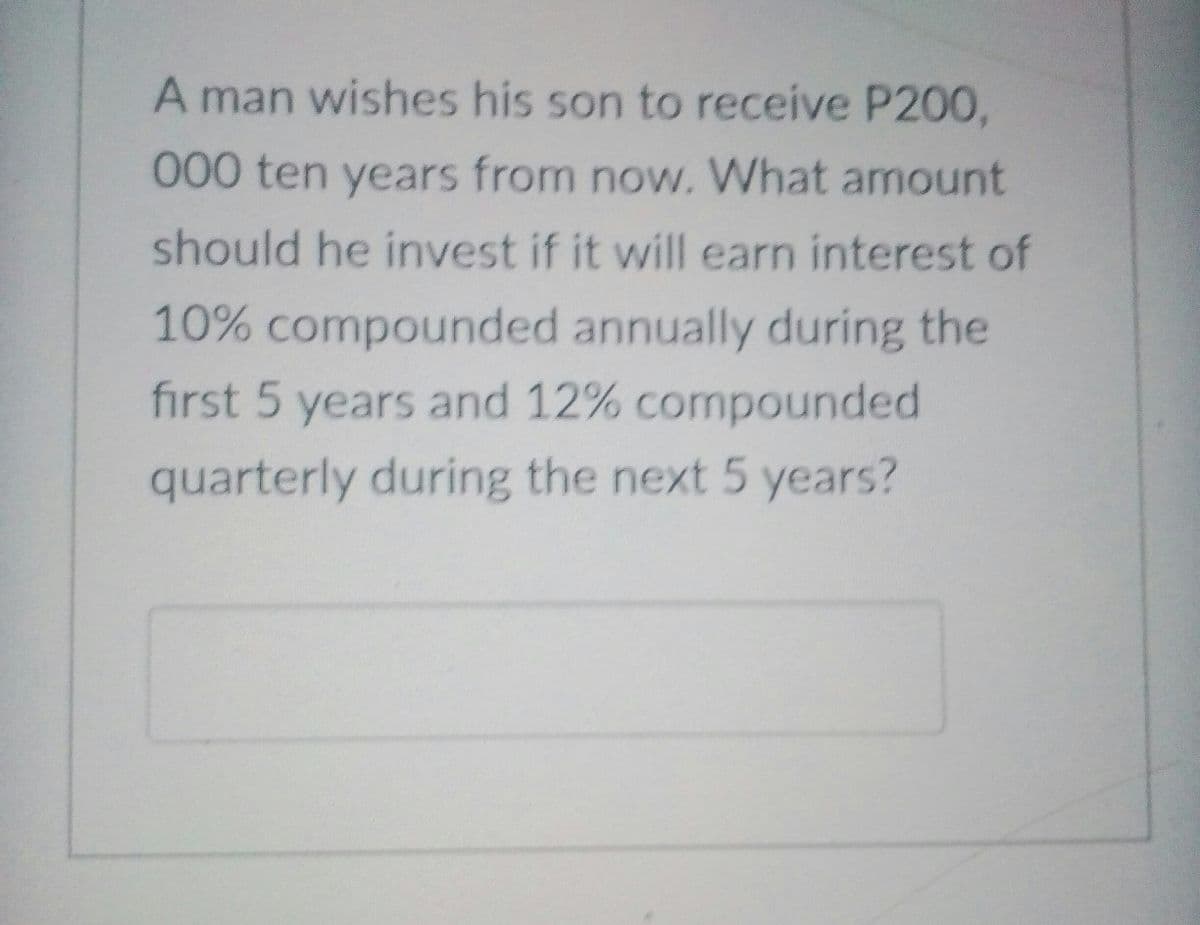 A man wishes his son to receive P200,
000 ten years from now. What amount
should he invest if it will earn interest of
10% compounded annually during the
first 5 years and 12% compounded
quarterly during the next 5 years?
