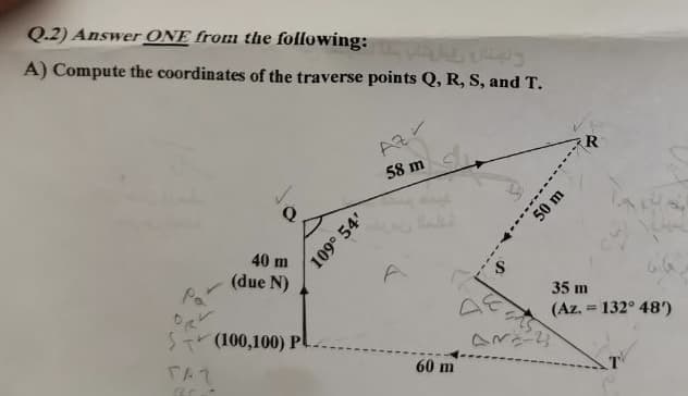 Q.2) Answer ONE from the following:
A) Compute the coordinates of the traverse points Q, R, S, and T.
ро
L
40 m
(due N)
$(100,100) Pl
TAL
BC--
109° 54'
و بهتان رقبا متاب -
Az
58 m
di
60 m
50 m
R
35 m
(Az. 132° 48')
-