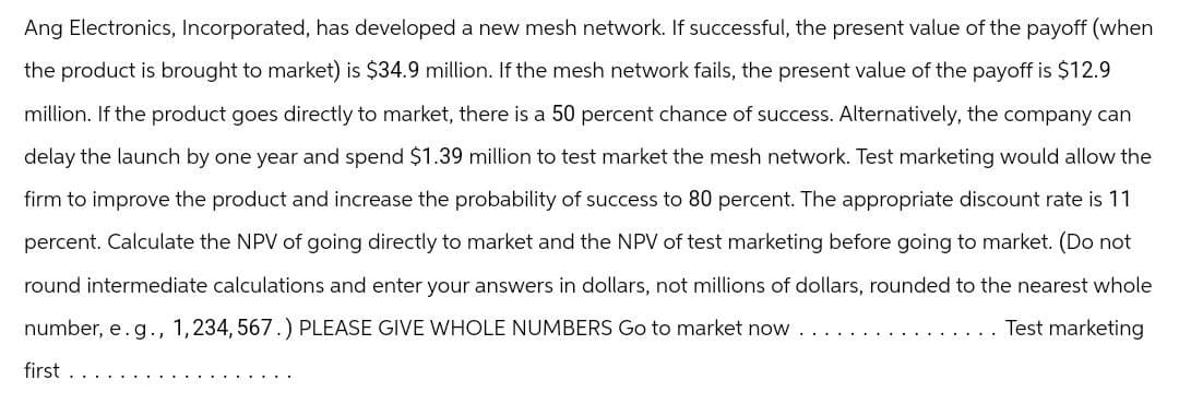 Ang Electronics, Incorporated, has developed a new mesh network. If successful, the present value of the payoff (when
the product is brought to market) is $34.9 million. If the mesh network fails, the present value of the payoff is $12.9
million. If the product goes directly to market, there is a 50 percent chance of success. Alternatively, the company can
delay the launch by one year and spend $1.39 million to test market the mesh network. Test marketing would allow the
firm to improve the product and increase the probability of success to 80 percent. The appropriate discount rate is 11
percent. Calculate the NPV of going directly to market and the NPV of test marketing before going to market. (Do not
round intermediate calculations and enter your answers in dollars, not millions of dollars, rounded to the nearest whole
number, e.g., 1,234, 567.) PLEASE GIVE WHOLE NUMBERS Go to market now
first
Test marketing